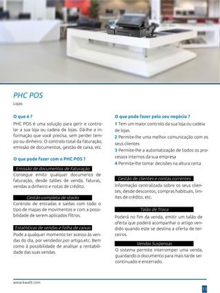 11
www.kwalit.com
PHC POS
Lojas
O que é ?
PHC POS é uma solução para gerir e contro-
lar a sua loja ou cadeia de lojas. Dá-lhe a in-
formação que você precisa, sem perder tem-
po ou dinheiro. O controlo total da faturação,
emissão de documentos, gestão de caixa, etc.
O que pode fazer pelo seu negócio ?
1 Tem um maior controlo da sua loja ou cadeia
de lojas
2 Permite-lhe uma melhor comunicação com os
seus clientes
3 Permite-lhe a automatização de todos os pro-
cessos internos da sua empresa
4 Permite-lhe tomar decisões na altura certa
O que pode fazer com o PHC POS ?
Emissão de documentos de Faturação
Consegue emitir qualquer documento de
faturação, desde talões de venda, faturas,
vendas a dinheiro e notas de crédito.
Gestão completa de stocks
Controlo de entradas e saídas com todo o
tipo de mapas de movimentos e com a possi-
bilidade de serem aplicados filtros.
Estatísticas de vendas e folha de caixas
Pode a qualquer momento ter acesso às ven-
das do dia, por vendedor,por artigo,etc. Bem
como à possibilidade de analisar a rentabili-
dade das suas vendas.
Gestão de clientes e contas correntes
Informação centralizada sobre os seus clien-
tes, desde descontos, compras habituais, lim-
ites de crédito, etc.
Talão de Troca
Vendas Suspensas
Poderá no fim da venda, emitir um talão de
oferta que poderá acompanhar o artigo ven-
dido quando este se destina a oferta de ter-
ceiros.
O sistema permite interromper uma venda,
guardando o documento para mais tarde ser
continuado e encerrado.
 
