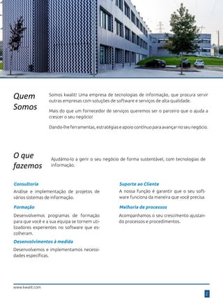 Quem
Somos
Somos kwalit! Uma empresa de tecnologias de informação, que procura servir
outras empresas com soluções de software e serviços de alta qualidade.
Dando-lhe ferramentas, estratégias e apoio contínuo para avançar no seu negócio.
Mais do que um fornecedor de serviços queremos ser o parceiro que o ajuda a
crescer o seu negócio!
O que
fazemos
2
Consultoria
Análise e implementação de projetos de
vários sistemas de informação.
Desenvolvimentos à medida
Desenvolvemos e implementamos necessi-
dades específicas.
Formação
Desenvolvemos programas de formação
para que você e a sua equipa se tornem uti-
lizadores experientes no software que es-
colheram.
Suporte ao Cliente
A nossa função é garantir que o seu soft-
ware funciona da maneira que você precisa.
Melhoria de processos
Acompanhamos o seu crescimento ajustan-
do processos e procedimentos.
www.kwalit.com
Ajudámo-lo a gerir o seu negócio de forma sustentável, com tecnologias de
informação.
 