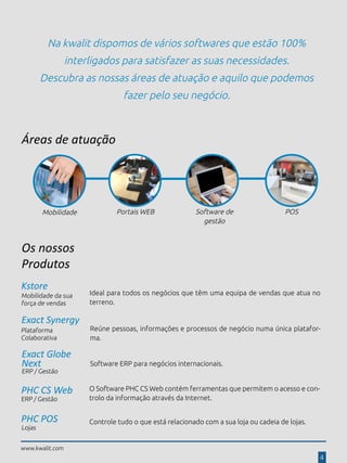www.kwalit.com
Na kwalit dispomos de vários softwares que estão 100%
interligados para satisfazer as suas necessidades.
Descubra as nossas áreas de atuação e aquilo que podemos
fazer pelo seu negócio.
Áreas de atuação
Software de
gestão
Portais WEB POSMobilidade
Os nossos
Produtos
Exact Globe
Next
ERP / Gestão
Software ERP para negócios internacionais.
PHC CS Web
ERP / Gestão
O Software PHC CS Web contém ferramentas que permitem o acesso e con-
trolo da informação através da Internet.
Exact Synergy
Reúne pessoas, informações e processos de negócio numa única platafor-
ma.
Plataforma
Colaborativa
Kstore
Mobilidade da sua
força de vendas
Ideal para todos os negócios que têm uma equipa de vendas que atua no
terreno.
Lojas
Controle tudo o que está relacionado com a sua loja ou cadeia de lojas.
www.kwalit.com
4
PHC POS
 