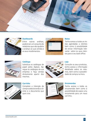 Dashboards
Entre outras análises,
poderá ver um conjunto de
relatórios que vão ajudá-lo
a analisar as suas vendas e
os seus recebimentos.
Rotas
Tenha acesso a todas as vis-
itas agendadas a clientes
bem como à possibilidade
de enviar informação rele-
vante sobre os seus clien-
tes para o seu back office.
Substitua os catálogos de
papel pelos digitais. Ag-
regue os catálogos da sua
empresa e faça vendas
diretamente apartir dos
mesmos.
Catálogo Loja
Consulte os seus produtos,
tenha acesso a informação
detalhada sobre os mes-
mos, bem como à possibili-
dade de compra na hora.
Carrinho
Complete a intenção de
compra selecionando o cli-
ente e o documento que
quer criar.
www.kwalit.com
6
Encomendas
Tenha acesso a todas as
encomendas bem como à
possibilidade de copiar uma
encomenda para um novo
carrinho.
 