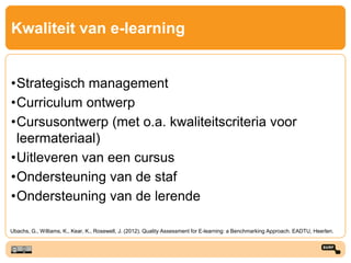 Kwaliteit van e-learning
•Strategisch management
•Curriculum ontwerp
•Cursusontwerp (met o.a. kwaliteitscriteria voor
leermateriaal)
•Uitleveren van een cursus
•Ondersteuning van de staf
•Ondersteuning van de lerende
Ubachs, G., Williams, K., Kear, K., Rosewell, J. (2012). Quality Assessment for E-learning: a Benchmarking Approach. EADTU, Heerlen.
 