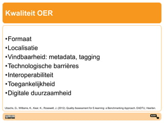Kwaliteit OER
•Formaat
•Localisatie
•Vindbaarheid: metadata, tagging
•Technologische barrières
•Interoperabiliteit
•Toegankelijkheid
•Digitale duurzaamheid
Ubachs, G., Williams, K., Kear, K., Rosewell, J. (2012). Quality Assessment for E-learning: a Benchmarking Approach. EADTU, Heerlen.
 