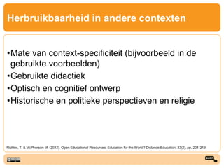 Herbruikbaarheid in andere contexten
•Mate van context-specificiteit (bijvoorbeeld in de
gebruikte voorbeelden)
•Gebruikte didactiek
•Optisch en cognitief ontwerp
•Historische en politieke perspectieven en religie
Richter, T. & McPherson M. (2012). Open Educational Resources: Education for the World? Distance Education, 33(2), pp. 201-219.
 