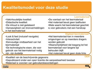 Kwaliteitsmodel voor deze studie
•Vakinhoudelijke kwaliteit
•Didactische kwaliteit
•De inhoud is niet gedateerd
•Aanwezigheid van bronvermeldingen
in het leermateriaal
•De voertaal van het leermateriaal
•Het materiaal bevat geen taalfouten
•Mate waarin het leermateriaal geschikt
is voor gebruikers met een handicap
Leermateriaal
•Look & feel (inclusief navigatie)
•Interactiviteit
•Eenvoudige vindbaarheid van het
leermateriaal
•De technologische eisen, die voor
gebruik van het leermateriaal nodig
zijn, zijn duidelijk
•Het leermateriaal kan in meerdere
omgevingen en op meerdere dragers
worden gebruikt
•Waarschijnlijkheid dat toegang tot het
leermateriaal voor langere tijd
behouden blijft
•Het materiaal bevat geen dode links
Digitaal leermateriaal
•Kwaliteit van de beschrijvende gegevens
•Gepubliceerd onder een open licentie die aanpasbaarheid toestaat
•Materiaal is voorzien van gebruikersbeoordelingen
OER
 
