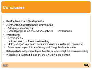 Conclusies
• Kwaliteitscriteria in 3 categorieën
• Zichtbaarheid kwaliteit open leermateriaal
- Adequate beschrijving
- Beschrijving van de context van gebruik  Communities
• Waardering
- Communities
- Indirect: naam en faam van instelling
-  Instellingen van naam en faam waarderen materiaal (keurmerk)
- Groot ervaren probleem: afwezigheid van gebruikersoordelen
• Belangrijkste problemen: Open licentie en aanwezigheid bronvermelding
• Inhoudelijke kwaliteit: belangrijkste en weinig problemen
 