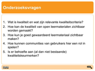 Onderzoeksvragen
1. Wat is kwaliteit en wat zijn relevante kwaliteitscriteria?
2. Hoe kan de kwaliteit van open leermaterialen zichtbaar
worden gemaakt?
3. Hoe kun je goed gewaardeerd leermateriaal zichtbaar
maken?
4. Hoe kunnen communities van gebruikers hier een rol in
spelen?
5. Is er behoefte aan (al dan niet bestaande)
kwaliteitskeurmerken?
 