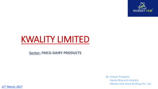 KWALITY LIMITED
Sector: FMCG-DAIRY PRODUCTS
By: Sanjay Prajapat,
Equity Research Analyst,
Market Hub Stock Broking Pvt. Ltd.
11th March, 2017
 