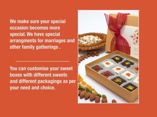 We make sure your special
occasion becomes more
special. We have special
arrangments for marriages and
other family gatherings .
You can customise your sweet
boxes with different sweets
and different packagings as per
your need and choice.