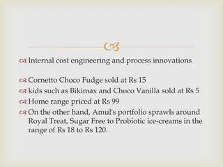 
 Internal cost engineering and process innovations

 Cornetto Choco Fudge sold at Rs 15
 kids such as Bikimax and Choco Vanilla sold at Rs 5
 Home range priced at Rs 99
 On the other hand, Amul's portfolio sprawls around
Royal Treat, Sugar Free to Probiotic ice-creams in the
range of Rs 18 to Rs 120.

 