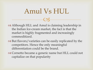 Amul Vs HUL

 Although HLL and Amul is claiming leadership in
the Indian Ice-cream market, the fact is that the
market is highly fragmented and increasingly
commoditized.
 But flavors/varieties can be easily replicated by the
competitors. Hence the only meaningful
differentiation could be the brand.
 Cornetto became a generic name but HLL could not
capitalize on that popularity

 