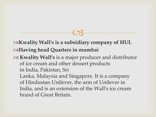
Kwality Wall's is a subsidiary company of HUL
Having head Quarters in mumbai
 Kwality Wall's is a major producer and distributor
of ice cream and other dessert products
in India, Pakistan, Sri
Lanka, Malaysia and Singapore. It is a company
of Hindustan Unilever, the arm of Unilever in
India, and is an extension of the Wall's ice cream
brand of Great Britain.

 