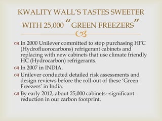 KWALITY WALL‟S TASTES SWEETER
WITH 25,000

“GREEN FREEZERS”


 In 2000 Unilever committed to stop purchasing HFC
(Hydrofluorocarbons) refrigerant cabinets and
replacing with new cabinets that use climate friendly
HC (Hydrocarbon) refrigerants.
 In 2007 in INDIA.
 Unilever conducted detailed risk assessments and
design reviews before the roll-out of these „Green
Freezers‟ in India.
 By early 2012, about 25,000 cabinets--significant
reduction in our carbon footprint.

 