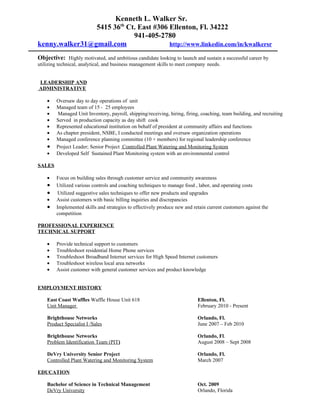 Kenneth L. Walker Sr.
                5415 36th Ct. East #306 Ellenton, Fl. 34222
                            941-405-2780
kenny.walker31@gmail.com                http://www.linkedin.com/in/kwalkersr

Objective: Highly motivated, and ambitious candidate looking to launch and sustain a successful career by
utilizing technical, analytical, and business management skills to meet company needs.


LEADERSHIP AND
ADMINISTRATIVE

    •   Oversaw day to day operations of unit
    •   Managed team of 15 - 25 employees
    •   Managed Unit Inventory, payroll, shipping/receiving, hiring, firing, coaching, team building, and recruiting
    •   Served in production capacity as day shift cook
    •   Represented educational institution on behalf of president at community affairs and functions
    •   As chapter president, NSBE, I conducted meetings and oversaw organization operations
    •   Managed conference planning committee (10 + members) for regional leadership conference
    •   Project Leader; Senior Project Controlled Plant Watering and Monitoring System
    •   Developed Self Sustained Plant Monitoring system with an environmental control

SALES

    •   Focus on building sales through customer service and community awareness
    •   Utilized various controls and coaching techniques to manage food , labor, and operating costs
    •    Utilized suggestive sales techniques to offer new products and upgrades
    •   Assist customers with basic billing inquiries and discrepancies
    •   Implemented skills and strategies to effectively produce new and retain current customers against the
        competition

PROFESSIONAL EXPERIENCE
TECHNICAL SUPPORT

    •   Provide technical support to customers
    •   Troubleshoot residential Home Phone services
    •   Troubleshoot Broadband Internet services for High Speed Internet customers
    •   Troubleshoot wireless local area networks
    •   Assist customer with general customer services and product knowledge


EMPLOYMENT HISTORY

    East Coast Waffles Waffle House Unit 618                               Ellenton, Fl.
    Unit Manager                                                           February 2010 - Present

    Brighthouse Networks                                                   Orlando, Fl.
    Product Specialist I /Sales                                            June 2007 – Feb 2010

    Brighthouse Networks                                                   Orlando, Fl.
    Problem Identification Team (PIT)                                      August 2008 – Sept 2008

    DeVry University Senior Project                                        Orlando, Fl.
    Controlled Plant Watering and Monitoring System                        March 2007

EDUCATION

    Bachelor of Science in Technical Management                            Oct. 2009
    DeVry University                                                       Orlando, Florida
 