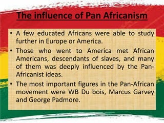 The influence of Pan Africanism
• A few educated Africans were able to study
further in Europe or America.
• Those who went to America met African
Americans, descendants of slaves, and manyAmericans, descendants of slaves, and many
of them was deeply influenced by the Pan-
Africanist ideas.
• The most important figures in the Pan-African
movement were WB Du bois, Marcus Garvey
and George Padmore.
M.N.SPIES 10
 