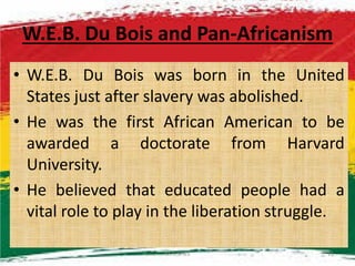 W.E.B. Du Bois and Pan-Africanism
• W.E.B. Du Bois was born in the United
States just after slavery was abolished.
• He was the first African American to be
awarded a doctorate from Harvardawarded a doctorate from Harvard
University.
• He believed that educated people had a
vital role to play in the liberation struggle.
M.N.SPIES 11
 