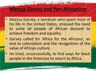 Marcus Garvey and Pan-Africanism
• Marcus Garvey, a Jamaican who spent most of
his life in the United States, stressed the need
to unite all people of African descent to
achieve freedom and equality.
• Garvey called for ‘Africa for the Africans’, an
end to colonialism and the recognition of the
value of African culture.
• He tried, unsuccessfully, to find ways for black
people in the Americas to return to Africa.
M.N.SPIES 13
 