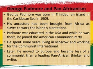 George Padmore and Pan-Africanism
• George Padmore was born in Trinidad, an island in
the Caribbean Sea in 1909.
• His ancestors had been brought from Africa as
slaves to work the island’s plantations.
• Padmore was educated in the USA and while he was• Padmore was educated in the USA and while he was
there, he joined the American Communist Party.
• He spent some years living in Moscow and working
for the Communist International.
• Later, he moved to Europe and became less of a
communist than a leading Pan-African thinker and
writer.
M.N.SPIES 15
 