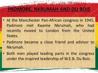 PADMORE, NKRUMAH AND DU BOIS
• At the Manchester Pan-African congress in 1945,
Padmore met Kwame Nkrumah, who had
recently moved to London from the United
States.States.
• Padmore became a close friend and advisor to
Nkrumah.
• Both men played leading parts in the congress
under the inspired leadership of W.E.B. Du Bois.
M.N.SPIES 17
 