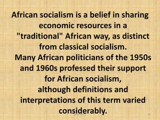 African socialism is a belief in sharing
economic resources in a
"traditional" African way, as distinct
from classical socialism.
Many African politicians of the 1950s
M.N.SPIES 19
Many African politicians of the 1950s
and 1960s professed their support
for African socialism,
although definitions and
interpretations of this term varied
considerably.
 