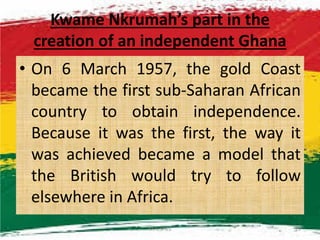 Kwame Nkrumah’s part in the
creation of an independent Ghana
• On 6 March 1957, the gold Coast
became the first sub-Saharan African
country to obtain independence.country to obtain independence.
Because it was the first, the way it
was achieved became a model that
the British would try to follow
elsewhere in Africa.
M.N.SPIES 21
 