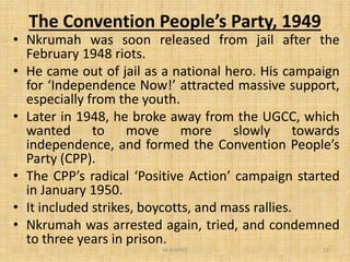 The Convention People’s Party, 1949
• Nkrumah was soon released from jail after the
February 1948 riots.
• He came out of jail as a national hero. His campaign
for ‘Independence Now!’ attracted massive support,
especially from the youth.
• Later in 1948, he broke away from the UGCC, which
wanted to move more slowly towardswanted to move more slowly towards
independence, and formed the Convention People’s
Party (CPP).
• The CPP’s radical ‘Positive Action’ campaign started
in January 1950.
• It included strikes, boycotts, and mass rallies.
• Nkrumah was arrested again, tried, and condemned
to three years in prison.
M.N.SPIES 22
 