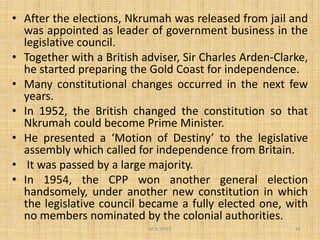• After the elections, Nkrumah was released from jail and
was appointed as leader of government business in the
legislative council.
• Together with a British adviser, Sir Charles Arden-Clarke,
he started preparing the Gold Coast for independence.
• Many constitutional changes occurred in the next few
years.
• In 1952, the British changed the constitution so that
Nkrumah could become Prime Minister.
M.N.SPIES 24
Nkrumah could become Prime Minister.
• He presented a ‘Motion of Destiny’ to the legislative
assembly which called for independence from Britain.
• It was passed by a large majority.
• In 1954, the CPP won another general election
handsomely, under another new constitution in which
the legislative council became a fully elected one, with
no members nominated by the colonial authorities.
 