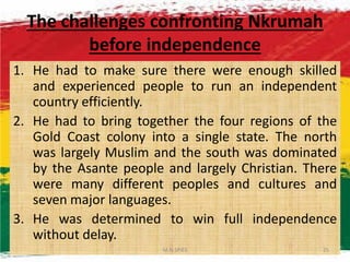 The challenges confronting Nkrumah
before independence
1. He had to make sure there were enough skilled
and experienced people to run an independent
country efficiently.
2. He had to bring together the four regions of the
Gold Coast colony into a single state. The northGold Coast colony into a single state. The north
was largely Muslim and the south was dominated
by the Asante people and largely Christian. There
were many different peoples and cultures and
seven major languages.
3. He was determined to win full independence
without delay.
M.N.SPIES 25
 