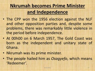 Nkrumah becomes Prime Minister
and Independence
• The CPP won the 1956 election against the NLF
and other opposition parties and, despite some
problems, there was remarkably little violence in
the period before independence.
• At 00h00 on 6 March 1957, The Gold Coast was
born as the independent and unitary state of
Ghana.
• Nkrumah was its prime minister.
• The people hailed him as Osagyefo, which means
‘Redeemer’.
M.N.SPIES 27
 