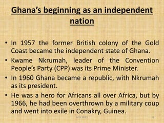Ghana’s beginning as an independent
nation
• In 1957 the former British colony of the Gold
Coast became the independent state of Ghana.
• Kwame Nkrumah, leader of the Convention• Kwame Nkrumah, leader of the Convention
People’s Party (CPP) was its Prime Minister.
• In 1960 Ghana became a republic, with Nkrumah
as its president.
• He was a hero for Africans all over Africa, but by
1966, he had been overthrown by a military coup
and went into exile in Conakry, Guinea.
M.N.SPIES 28
 