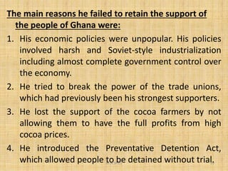 The main reasons he failed to retain the support of
the people of Ghana were:
1. His economic policies were unpopular. His policies
involved harsh and Soviet-style industrialization
including almost complete government control over
the economy.
2. He tried to break the power of the trade unions,
M.N.SPIES 29
2. He tried to break the power of the trade unions,
which had previously been his strongest supporters.
3. He lost the support of the cocoa farmers by not
allowing them to have the full profits from high
cocoa prices.
4. He introduced the Preventative Detention Act,
which allowed people to be detained without trial.
 