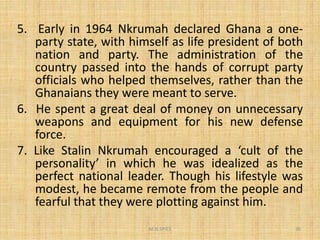 5. Early in 1964 Nkrumah declared Ghana a one-
party state, with himself as life president of both
nation and party. The administration of the
country passed into the hands of corrupt party
officials who helped themselves, rather than the
Ghanaians they were meant to serve.
6. He spent a great deal of money on unnecessary
weapons and equipment for his new defense
M.N.SPIES 30
weapons and equipment for his new defense
force.
7. Like Stalin Nkrumah encouraged a ‘cult of the
personality’ in which he was idealized as the
perfect national leader. Though his lifestyle was
modest, he became remote from the people and
fearful that they were plotting against him.
 
