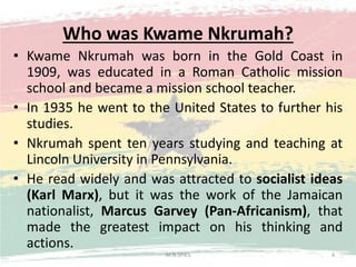 Who was Kwame Nkrumah?
• Kwame Nkrumah was born in the Gold Coast in
1909, was educated in a Roman Catholic mission
school and became a mission school teacher.
• In 1935 he went to the United States to further his
studies.
• Nkrumah spent ten years studying and teaching at
Lincoln University in Pennsylvania.
• He read widely and was attracted to socialist ideas
(Karl Marx), but it was the work of the Jamaican
nationalist, Marcus Garvey (Pan-Africanism), that
made the greatest impact on his thinking and
actions.
M.N.SPIES 4
 