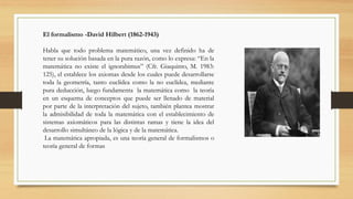 El formalismo -David Hilbert (1862-1943)
Habla que todo problema matemático, una vez definido ha de
tener su solución basada en la pura razón, como lo expresa: “En la
matemática no existe el ignorabimus” (Cfr. Giaquinto, M. 1983:
125), el establece los axiomas desde los cuales puede desarrollarse
toda la geometría, tanto euclídea como la no euclídea, mediante
pura deducción, luego fundamenta la matemática como la teoría
en un esquema de conceptos que puede ser llenado de material
por parte de la interpretación del sujeto, también plantea mostrar
la admisibilidad de toda la matemática con el establecimiento de
sistemas axiomáticos para las distintas ramas y tiene la idea del
desarrollo simultáneo de la lógica y de la matemática.
La matemática apropiada, es una teoría general de formalismos o
teoría general de formas
 