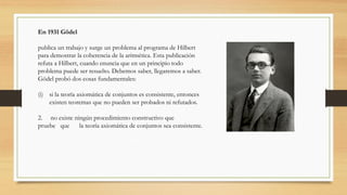 En 1931 Gödel
publica un trabajo y surge un problema al programa de Hilbert
para demostrar la coherencia de la aritmética. Esta publicación
refuta a Hilbert, cuando enuncia que en un principio todo
problema puede ser resuelto. Debemos saber, llegaremos a saber.
Gödel probó dos cosas fundamentales:
(i) si la teoría axiomática de conjuntos es consistente, entonces
existen teoremas que no pueden ser probados ni refutados.
2. no existe ningún procedimiento constructivo que
pruebe que la teoría axiomática de conjuntos sea consistente.
 
