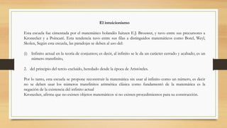 El intuicionismo
Esta escuela fue cimentada por el matemático holandés Iuitzen E.J. Brouwer, y tuvo entre sus precursores a
Kronecker y a Poincaré. Esta tendencia tuvo entre sus filas a distinguidos matemáticos como Borel, Weyl,
Skolen, Según esta escuela, las paradojas se deben al uso del:
(i) Infinito actual en la teoría de conjuntos; es decir, al infinito se le da un carácter cerrado y acabado; es un
número transfinito,
2. del principio del tercio excluido, heredado desde la época de Aristóteles.
Por lo tanto, esta escuela se propone reconstruir la matemática sin usar al infinito como un número, es decir
no se deben usar los números transfinitos aritmética clásica como fundamentó de la matemática es la
negación de la existencia del infinito actual
Kronecker, afirma que no existen objetos matemáticos si no existen procedimientos para su construcción.
 