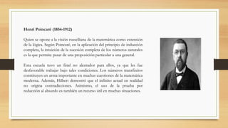 Henri Poincaré (1854-1912)
Quien se opone a la visión russelliana de la matemática como extensión
de la lógica. Según Poincaré, en la aplicación del principio de inducción
completa, la intuición de la sucesión completa de los números naturales
es la que permite pasar de una proposición particular a una general.
Esta escuela tuvo un final no alentador para ellos, ya que les fue
desfavorable trabajar bajo tales condiciones. Los números transfinitos
constituyen un arma importante en muchas cuestiones de la matemática
moderna. Además, Hilbert demostró que el infinito actual en realidad
no origina contradicciones. Asimismo, el uso de la prueba por
reducción al absurdo es también un recurso útil en muchas situaciones.
 