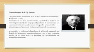 El intuicionismo de L.E.J. Brouwer
“No puede existir matemática, si no ha sido construida intuitivamente”.
(Cfr. Sabaté, F. 2007).
matemática es una libre creación mental, desarrollada a partir de una
intuición primordial (la del tiempo) e independiente de la experiencia. Los
objetos matemáticos no pueden existir si no pueden ser construidos
la intuición, como la necesaria fundamentación de todo conocimiento
la matemática es totalmente independiente de la lógica; la lógica es la que
depende del pensamiento matemático intuitivo, y, por lo tanto, el principal
objetivo de la lógica teórica es formalizar los procedimientos del
pensamiento matemático
 