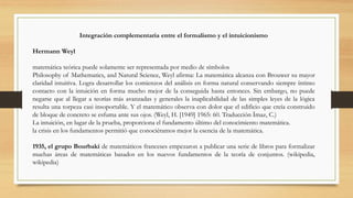 Integración complementaria entre el formalismo y el intuicionismo
Hermann Weyl
matemática teórica puede solamente ser representada por medio de símbolos
Philosophy of Mathematics, and Natural Science, Weyl afirma: La matemática alcanza con Brouwer su mayor
claridad intuitiva. Logra desarrollar los comienzos del análisis en forma natural conservando siempre íntimo
contacto con la intuición en forma mucho mejor de la conseguida hasta entonces. Sin embargo, no puede
negarse que al llegar a teorías más avanzadas y generales la inaplicabilidad de las simples leyes de la lógica
resulta una torpeza casi insoportable. Y el matemático observa con dolor que el edificio que creía construido
de bloque de concreto se esfuma ante sus ojos. (Weyl, H. [1949] 1965: 60. Traducción Ímaz, C.)
La intuición, en lugar de la prueba, proporciona el fundamento último del conocimiento matemática.
la crisis en los fundamentos permitió que conociéramos mejor la esencia de la matemática.
1935, el grupo Bourbaki de matemáticos franceses empezaron a publicar una serie de libros para formalizar
muchas áreas de matemáticas basados en los nuevos fundamentos de la teoría de conjuntos. (wikipedia,
wikipedia)
 
