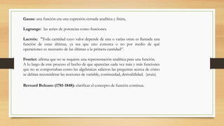 Gauss: una función era una expresión cerrada analítica y finita,
Lagrange: las series de potencias como funciones.
Lacroix: "Toda cantidad cuyo valor depende de una o varias otras es llamada una
función de estas últimas, ya sea que uno conozca o no por medio de qué
operaciones es necesario de las últimas a la primera cantidad‘’.
Fourier: afirma que no se requiere una representación analítica para una función.
A lo largo de este proceso el hecho de que aparecían cada vez más y más funciones
que no se comportaban como las algebraicas salieron las preguntas acerca de cómo
se debían reconsiderar las nociones de variable, continuidad, derivabilidad. (aruiz)
Bernard Bolzano (1781-1848): clarificar el concepto de función continua.
 
