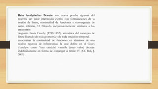 Rein Analytischer Beweis: una nueva prueba rigurosa del
teorema del valor intermedio escrito con formulaciones de la
noción de límite, continuidad de funciones y convergencia de
series infinitas, 15 Filosofía sorprendentemente similares a los
encuentros
Augustin Louis Cauchy (1789-1857): aritmética del concepto de
límite liberado de toda geometría y de toda intuición temporal.
caracterizar la continuidad de funciones en términos de una
noción rigurosa de infinitesimal, la cual define en el Cours
d´analyse como “una cantidad variable (cuyo valor) decrece
indefinidamente en forma de converger al límite 0”. (Cf. Bell, J.
2005)
 