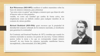 Karl Weierstrass (1815-1897): establecer el análisis matemático sobre las
bases de números solamente, para aritmetizar
“tan cerca como se quiera” que designa a números pero que dejan de serlo
al hacerse cada vez más pequeños
variable, no como una cantidad que cambia de forma activa, sino
simplemente como un símbolo estático para cualquier miembro de un
conjunto de valores posibles
Richard Dedekind (1831-1916): quien reconoce que la propiedad de
densidad del conjunto ordenado de los números racionales, es insuficiente
para garantizar la continuidad
En Continuity and Irrational Numbers de 1872, considera que cuando los
números racionales se asocian a los puntos de una recta, “existen infinitos
puntos (sobre la recta) a los que no corresponden ningún número
racional”; de esta forma los números racionales manifiestan huecos,
incompletitud, y discontinuidad. (Cfr. Bell, J.2009).
 