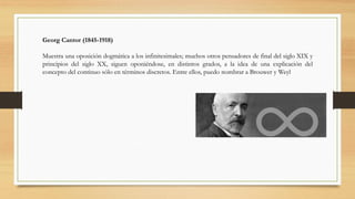 Georg Cantor (1845-1918)
Muestra una oposición dogmática a los infinitesimales; muchos otros pensadores de final del siglo XIX y
principios del siglo XX, siguen oponiéndose, en distintos grados, a la idea de una explicación del
concepto del continuo sólo en términos discretos. Entre ellos, puedo nombrar a Brouwer y Weyl
 