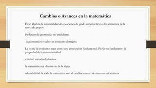 Cambios o Avances en la matemática
En el álgebra, la resolubilidad de ecuaciones de grado superior llevó a los cimientos de la
teoría de grupos
Se desarrolla geometrías no euclidianas
la geometría se vuelve un concepto abstracto.
La teoría de conjuntos nace como una concepción fundamental, Pierde su fundamento la
propiedad de la conmutatividad
valida el método deductivo
la matemática en el universo de la lógica
admisibilidad de toda la matemática con el establecimiento de sistemas axiomáticos
 
