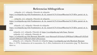 Referencias bibliográficas
wikipedia. (s.f.). wikipedia. Obtenido de wikipedia:
https://es.wikipedia.org/wiki/Fundamentos_de_las_matem%C3%A1ticas#Resoluci%C3%B3n_parcial_de_la_
crisis
wikipedia. (s.f.). wikipedia. Obtenido de wikipedia:
https://es.wikipedia.org/wiki/Fundamentos_de_las_matem%C3%A1ticas#Resoluci%C3%B3n_parcial_de_la_
crisis
wikipedia. (s.f.). wikipedia. Obtenido de wikipedia:
https://es.wikipedia.org/wiki/Fundamentos_de_las_matem%C3%A1ticas#Resoluci%C3%B3n_parcial_de_la_
crisis
wikipedia. (s.f.). wikipedia. Obtenido de https://es.wikipedia.org/wiki/Isaac_Newton
wikipedia. (s.f.). wikipedia. Obtenido de
https://es.wikipedia.org/wiki/Bertrand_Russell#:~:text=Bertrand%20Arthur%20William%20Russell%20(Trell
ech,del%20Premio%20Nobel%20de%20Literatura.
wikipedia. (s.f.). wikipedia. Obtenido de wikipedia: https://es.wikipedia.org/wiki/Bernhard_Riemann
Dou, A. (1970). fundamentos de la matemática. En A. Dou, fundamentos de la matemática (pág. 78). Barcelona:
labor s.a.
 