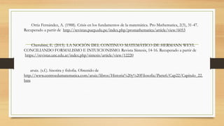 Ortiz Fernández, A. (1988). Crisis en los fundamentos de la matemática. Pro Mathematica, 2(3), 31-47.
Recuperado a partir de http://revistas.pucp.edu.pe/index.php/promathematica/article/view/6053
Cherubini, E. (2015). LA NOCIÓN DEL CONTINUO MATEMÁTICO DE HERMANN WEYL
CONCILIANDO FORMALISMO E INTUICIONISMO. Revista Síntesis, 14-16. Recuperado a partir de
https://revistas.unc.edu.ar/index.php/sintesis/article/view/12220
aruiz. (s.f.). hisotira y fislofia. Obtenido de
http://www.centroedumatematica.com/aruiz/libros/Historia%20y%20Filosofia/Parte6/Cap22/Capitulo_22.
htm
 