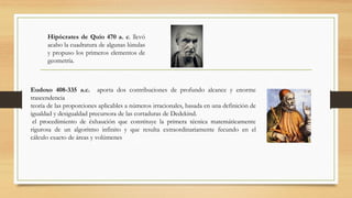 Hipócrates de Quío 470 a. c. llevó
acabo la cuadratura de algunas lúnulas
y propuso los primeros elementos de
geometría.
Eudoxo 408-335 a.c. aporta dos contribuciones de profundo alcance y enorme
trascendencia
teoría de las proporciones aplicables a números irracionales, basada en una definición de
igualdad y desigualdad precursora de las cortaduras de Dedekind.
el procedimiento de éxhaución que constituye la primera técnica matemáticamente
rigurosa de un algoritmo infinito y que resulta extraordinariamente fecundo en el
cálculo exacto de áreas y volúmenes
 
