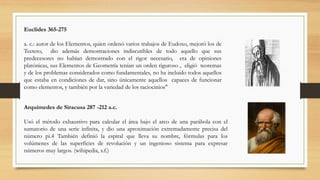 Euclides 365-275
a. c.: autor de los Elementos, quien ordenó varios trabajos de Eudoxo, mejoró los de
Teeteto, dio además demostraciones indiscutibles de todo aquello que sus
predecesores no habían demostrado con el rigor necesario, era de opiniones
platónicas, sus Elementos de Geometría tenían un orden riguroso , eligió teoremas
y de los problemas considerados como fundamentales, no ha incluido todos aquellos
que estaba en condiciones de dar, sino únicamente aquellos capaces de funcionar
como elementos, y también por la variedad de los raciocinios"
Arquímedes de Siracusa 287 -212 a.c.
Usó el método exhaustivo para calcular el área bajo el arco de una parábola con el
sumatorio de una serie infinita, y dio una aproximación extremadamente precisa del
número pi.4 También definió la espiral que lleva su nombre, fórmulas para los
volúmenes de las superficies de revolución y un ingenioso sistema para expresar
números muy largos. (wihipedia, s.f.)
 