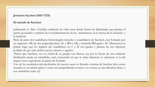 Jerónimo Saccheri (1667-1733)
El método de Saccheri
publicando el libro Euclides vindicado de todo error donde ilustra las dificultades que plantea el
quinto postulado y también de la fundamentación de las matemáticas en la fuerza de la intuición y
la tradición.
Parte de parte del cuadrilátero birrectángulo isósceles o cuadrilátero de Saccheri, está formado por
un segmento AB, las dos perpendiculares AC y BD a AB, y tomando BD igual a AC. Demuestra en
primer lugar que los ángulos del cuadrilátero en C y D son iguales y plantea las tres hipótesis
posibles de que sean ambos rectos, obtusos o agudos.
Parece que Saccheri, sea en virtud de su propia casi demos, sea por la fuerza de una tradición
bimilenaria jamás en entredicho, está convencido de que la única hipótesis te coherente es la del
ángulo recto, equivalente al quinto de Euclides
Uno de los resultados más profundos de nuestro autor es llamado teorema de Saccheri [dos rectas
situadas en un mismo plano o tiene una perpendicular común, o se cortan en una distancia finita, o
son asintóticas entre sí.]
 