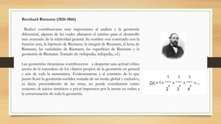 Bernhard Riemann (1826-1866)
Realizó contribuciones muy importantes al análisis y la geometría
diferencial, algunas de las cuales allanaron el camino para el desarrollo
más avanzado de la relatividad general. Su nombre está conectado con la
función zeta, la hipótesis de Riemann, la integral de Riemann, el lema de
Riemann, las variedades de Riemann, las superficies de Riemann y la
geometría de Riemann. Tomado de (wikipedia, wikipedia, s.f.)
Las geometrías rimanianas contribuyeron a despertar una actitud crítica
acerca de la naturaleza de los objetos propios de la geometría en general
y aún de toda la matemática. Evidentemente y al contrario de lo que
pensó Kant la geometría euclídea tomada de un modo global y exclusivo,
es decir, prescindiendo de las otras, no puede considerarse como
conjunto de juicios sintéticos o priori impuestos por la mente en orden a
la estructuración de toda la geometría.
 
