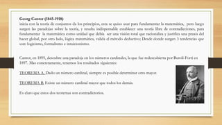 Georg Cantor (1845-1918)
inicia con la teoría de conjuntos da los principios, esta se quiso usar para fundamentar la matemática, pero luego
surgen las paradojas sobre la teoría, y resulta indispensable establecer una teoría libre de contradicciones, para
fundamentar la matemática como unidad que debía ser una visión total que racionaliza y justifica una praxis del
hacer global, por otro lado, lógica matemática, valida el método deductivo; Desde donde surgen 3 tendencias que
son: logicismo, formalismo e intuicionismo.
Cantor, en 1895, descubre una paradoja en los números cardinales, la que fue redescubierta por Buroli-Forti en
1897. Mas concretamente, tenemos los resultados siguientes:
TEOREMA A. Dado un número cardinal, siempre es posible determinar otro mayor.
TEOREMA B. Existe un número cardinal mayor que todos los demás.
Es claro que estos dos teoremas son contradictorios.
 
